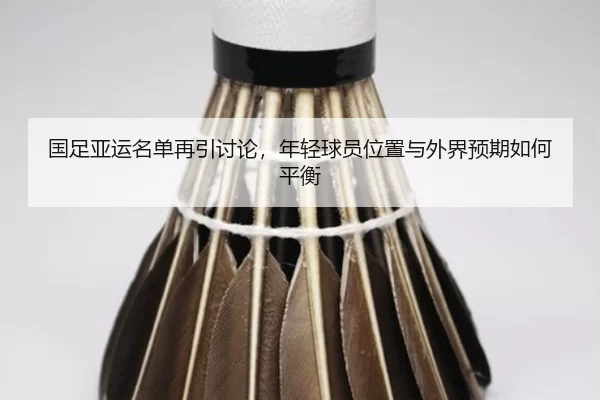 国足亚运名单再引讨论，年轻球员位置与外界预期如何平衡