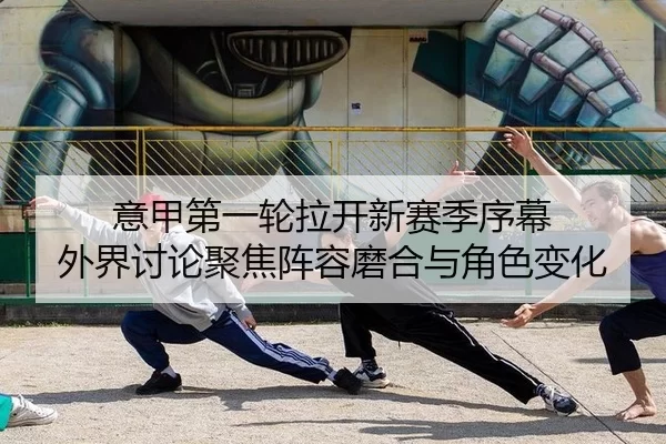 意甲第一轮拉开新赛季序幕 外界讨论聚焦阵容磨合与角色变化